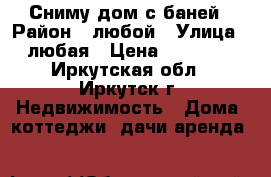 Сниму дом с баней › Район ­ любой › Улица ­ любая › Цена ­ 10 000 - Иркутская обл., Иркутск г. Недвижимость » Дома, коттеджи, дачи аренда   